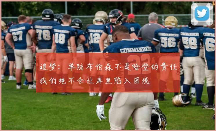 追梦：单防布伦森不是哈登的责任我们绝不会让库里陷入困境