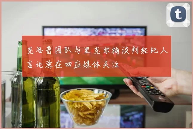 克洛普团队与里克尔梅谈判经纪人言论意在回应媒体关注