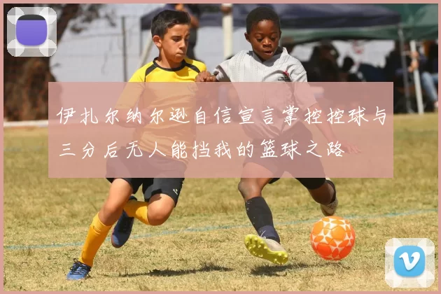 伊扎尔纳尔逊自信宣言掌控控球与三分后无人能挡我的篮球之路