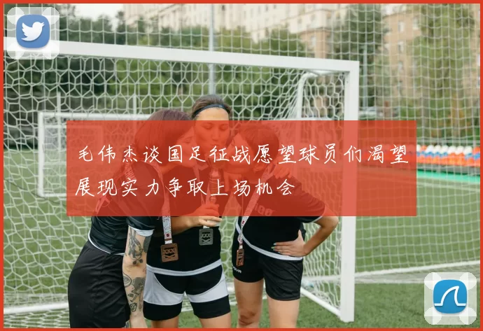 毛伟杰谈国足征战愿望球员们渴望展现实力争取上场机会