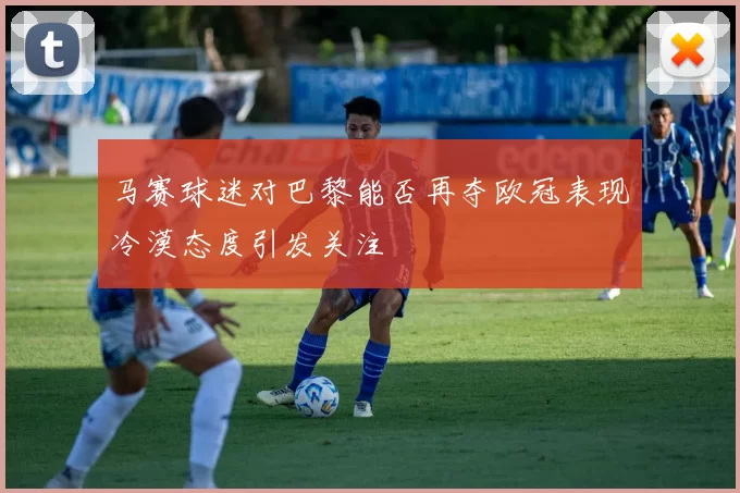 马赛球迷对巴黎能否再夺欧冠表现冷漠态度引发关注
