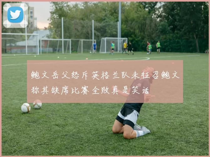 鲍文岳父怒斥英格兰队未征召鲍文称其缺席比赛全败真是笑话