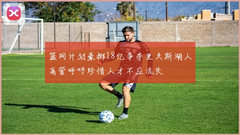 篮网计划豪掷18亿争夺里夫斯湖人高管呼吁珍惜人才不应流失