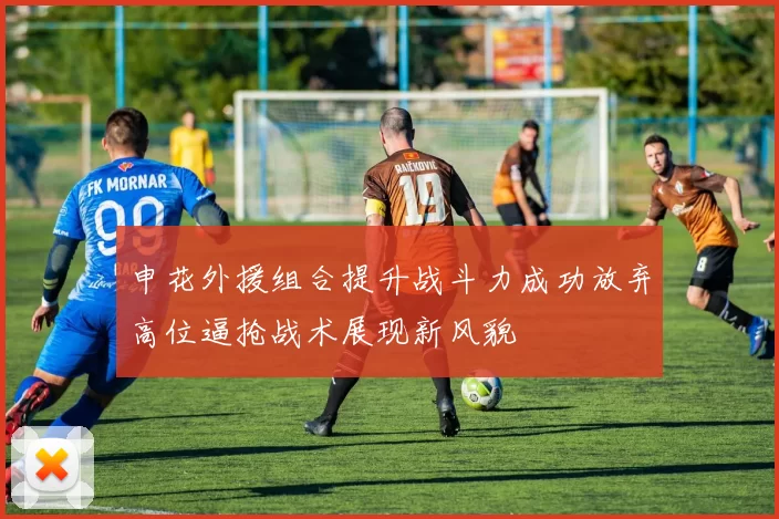 申花外援组合提升战斗力成功放弃高位逼抢战术展现新风貌
