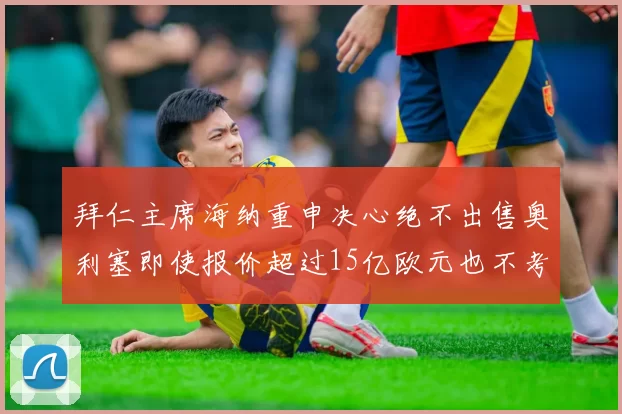 拜仁主席海纳重申决心绝不出售奥利塞即使报价超过15亿欧元也不考虑