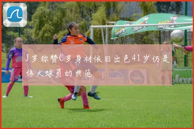 J罗称赞C罗身材依旧出色41岁仍是伟大球员的典范