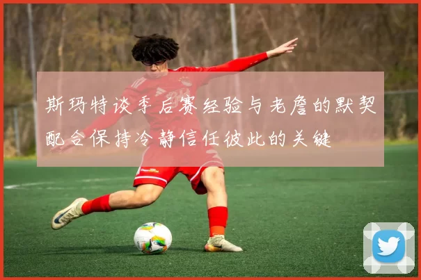 斯玛特谈季后赛经验与老詹的默契配合保持冷静信任彼此的关键