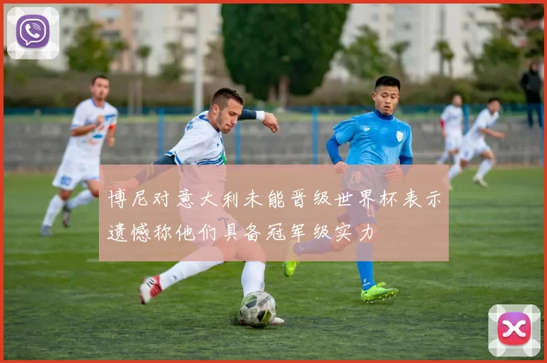 博尼对意大利未能晋级世界杯表示遗憾称他们具备冠军级实力