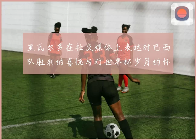 里瓦尔多在社交媒体上表达对巴西队胜利的喜悦与对世界杯岁月的怀念
