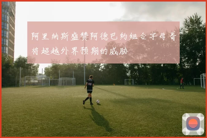 阿里纳斯盛赞阿德巴约组合字母哥将超越外界预期的威胁