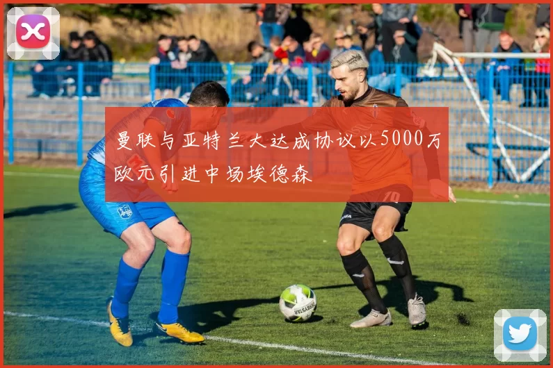 曼联与亚特兰大达成协议以5000万欧元引进中场埃德森