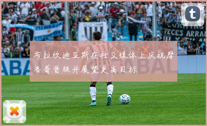 布拉欣迪亚斯在社交媒体上庆祝摩洛哥晋级并展望更高目标