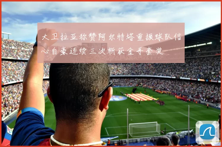大卫拉亚称赞阿尔特塔重振球队信心自豪连续三次斩获金手套奖