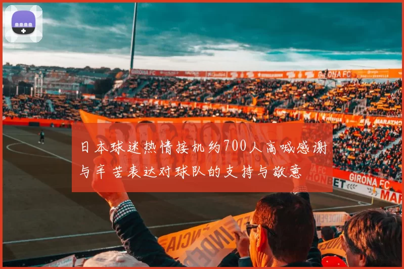 日本球迷热情接机约700人高喊感谢与辛苦表达对球队的支持与敬意