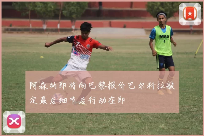 阿森纳即将向巴黎报价巴尔科拉敲定最后细节后行动在即