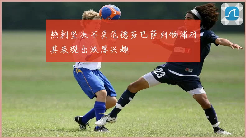 热刺坚决不卖范德芬巴萨利物浦对其表现出浓厚兴趣