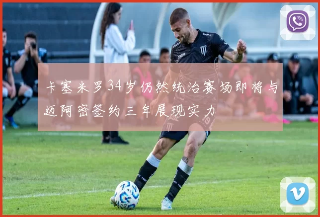 卡塞米罗34岁仍然统治赛场即将与迈阿密签约三年展现实力