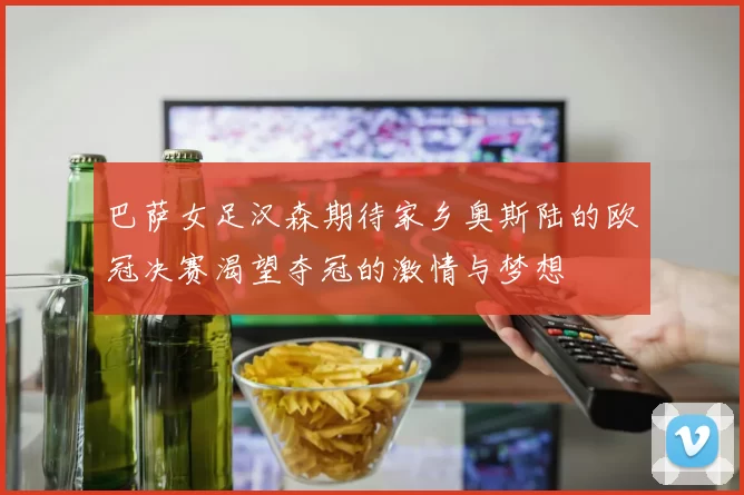 巴萨女足汉森期待家乡奥斯陆的欧冠决赛渴望夺冠的激情与梦想