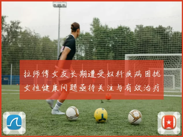 拉师傅女友长期遭受妇科疾病困扰女性健康问题亟待关注与有效治疗方案
