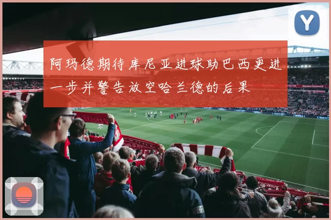 阿玛德期待库尼亚进球助巴西更进一步并警告放空哈兰德的后果