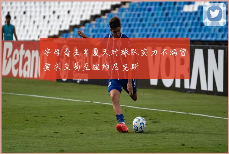 字母哥去年夏天对球队实力不满曾要求交易至纽约尼克斯