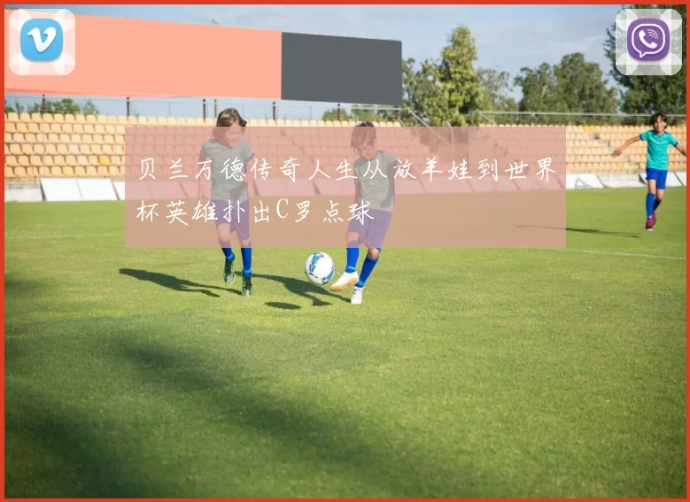 贝兰万德传奇人生从放羊娃到世界杯英雄扑出C罗点球
