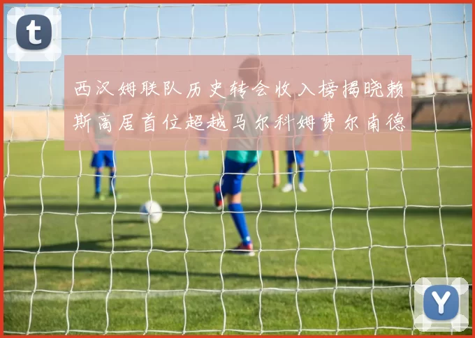 西汉姆联队历史转会收入榜揭晓赖斯高居首位超越马尔科姆费尔南德斯
