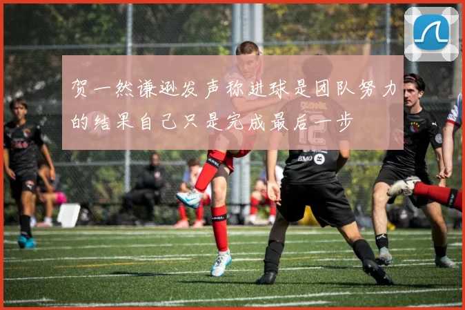 贺一然谦逊发声称进球是团队努力的结果自己只是完成最后一步