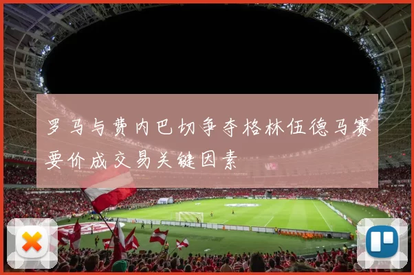 罗马与费内巴切争夺格林伍德马赛要价成交易关键因素