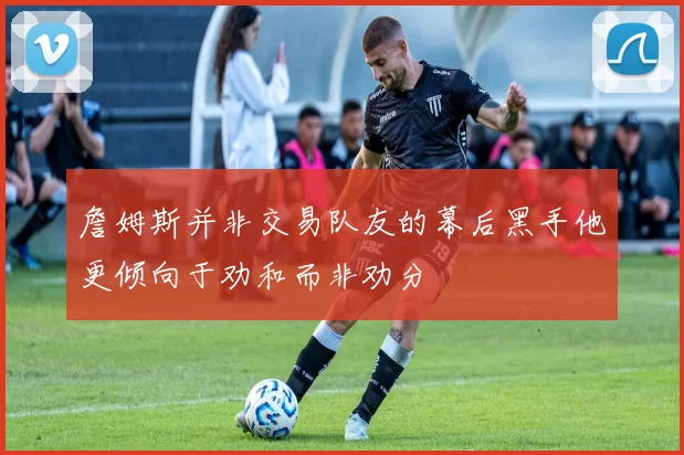 詹姆斯并非交易队友的幕后黑手他更倾向于劝和而非劝分