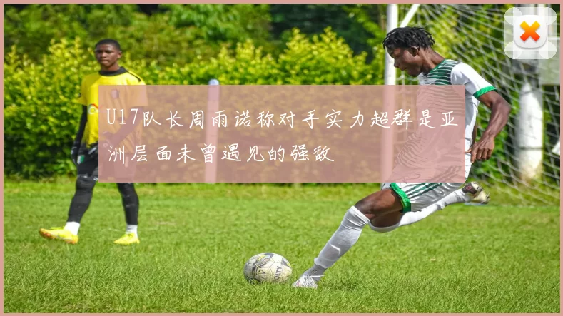 U17队长周雨诺称对手实力超群是亚洲层面未曾遇见的强敌